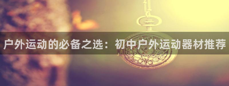 风速体育官方正版app娱乐下载：户外运动的必备之选：初中户外